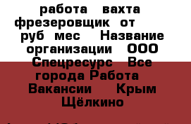 работа . вахта. фрезеровщик. от 50 000 руб./мес. › Название организации ­ ООО Спецресурс - Все города Работа » Вакансии   . Крым,Щёлкино